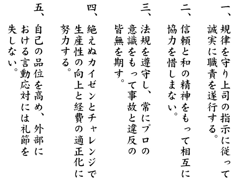 一、規律を守り上司の指示に従って誠実に職責を遂行する 二、信頼と和の精神をもって相互に協力を惜しまない。 三、法規を遵守し、常にプロの意識をもって事故と違反の皆無を期す。 四、絶えぬカイゼンとチャレンジで生産性の向上と経費の適正化に努力する 五、自己の品位を高め、外部における言動応対には礼節を失しない。